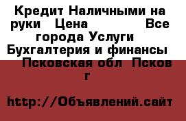 Кредит Наличными на руки › Цена ­ 50 000 - Все города Услуги » Бухгалтерия и финансы   . Псковская обл.,Псков г.